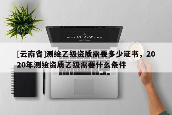 [云南省]測繪乙級資質(zhì)需要多少證書，2020年測繪資質(zhì)乙級需要什么條件