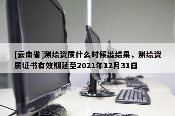 [云南省]測繪資質什么時候出結果，測繪資質證書有效期延至2021年12月31日