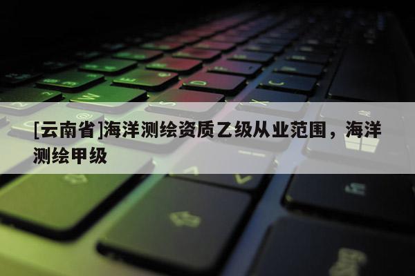 [云南省]海洋測繪資質(zhì)乙級從業(yè)范圍，海洋測繪甲級