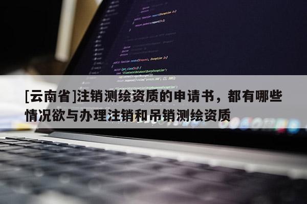 [云南省]注銷測(cè)繪資質(zhì)的申請(qǐng)書，都有哪些情況欲與辦理注銷和吊銷測(cè)繪資質(zhì)