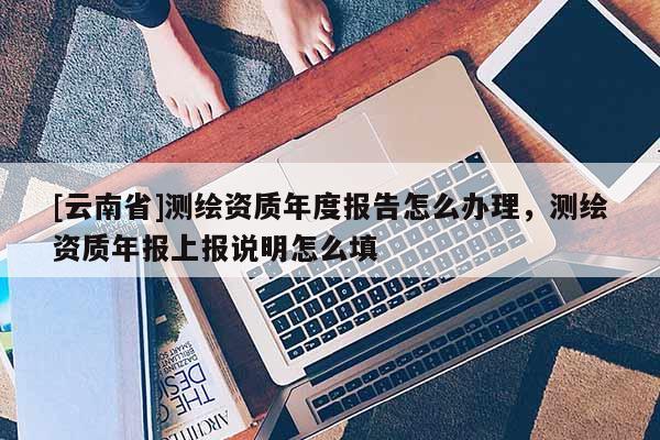 [云南省]測繪資質年度報告怎么辦理，測繪資質年報上報說明怎么填