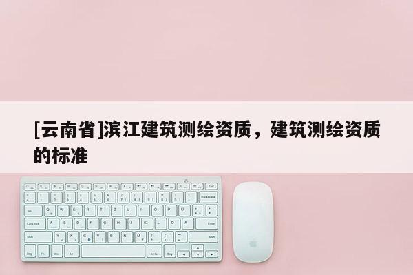 [云南省]濱江建筑測繪資質，建筑測繪資質的標準