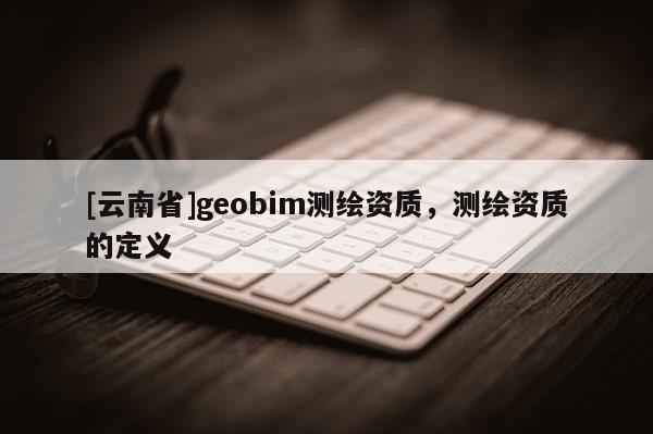 [云南省]geobim測繪資質，測繪資質的定義
