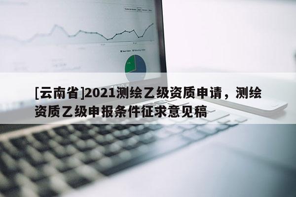 [云南省]2021測繪乙級資質申請，測繪資質乙級申報條件征求意見稿