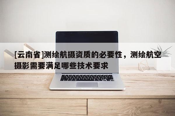 [云南省]測繪航攝資質(zhì)的必要性，測繪航空攝影需要滿足哪些技術(shù)要求