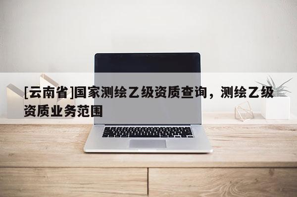 [云南省]國家測繪乙級資質查詢，測繪乙級資質業務范圍