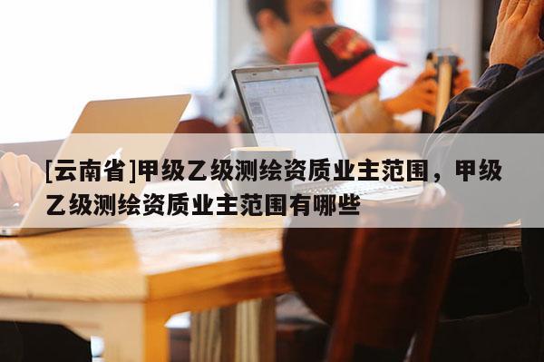[云南省]甲級乙級測繪資質業主范圍，甲級乙級測繪資質業主范圍有哪些