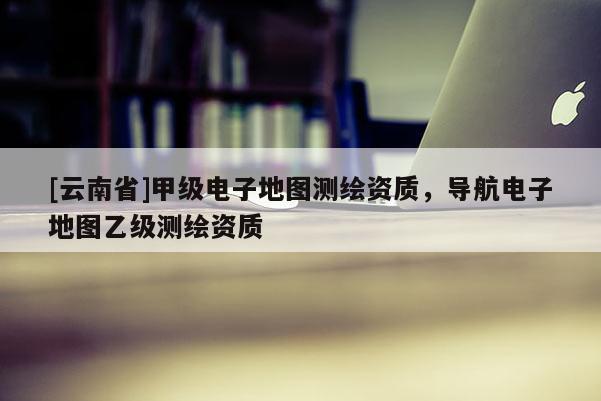 [云南省]甲級電子地圖測繪資質，導航電子地圖乙級測繪資質