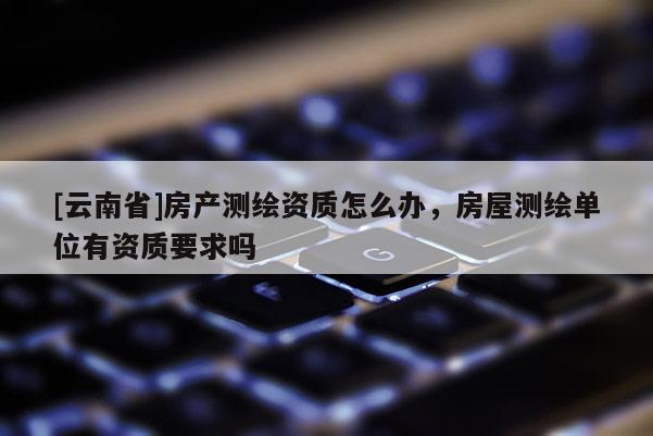 [云南省]房產測繪資質怎么辦，房屋測繪單位有資質要求嗎