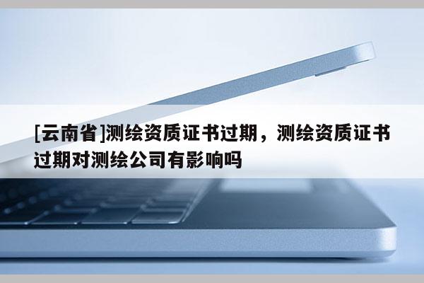 [云南省]測繪資質證書過期，測繪資質證書過期對測繪公司有影響嗎