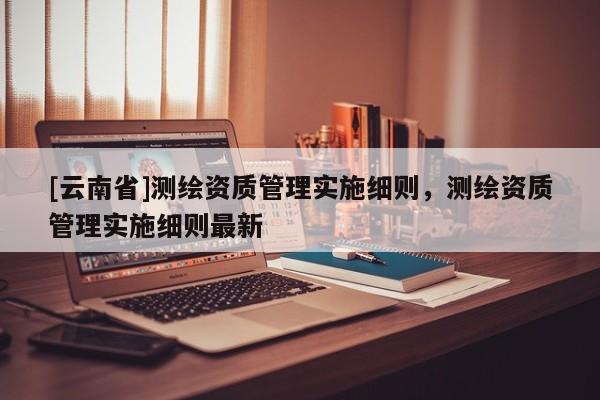 [云南省]測繪資質管理實施細則，測繪資質管理實施細則最新