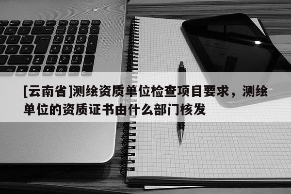[云南省]測繪資質(zhì)單位檢查項目要求，測繪單位的資質(zhì)證書由什么部門核發(fā)