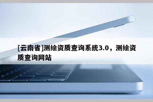 [云南省]測繪資質查詢系統3.0，測繪資質查詢網站