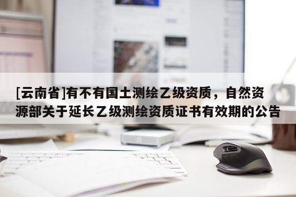 [云南省]有不有國土測繪乙級資質，自然資源部關于延長乙級測繪資質證書有效期的公告