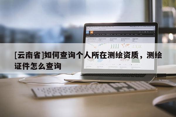 [云南省]如何查詢個人所在測繪資質(zhì)，測繪證件怎么查詢