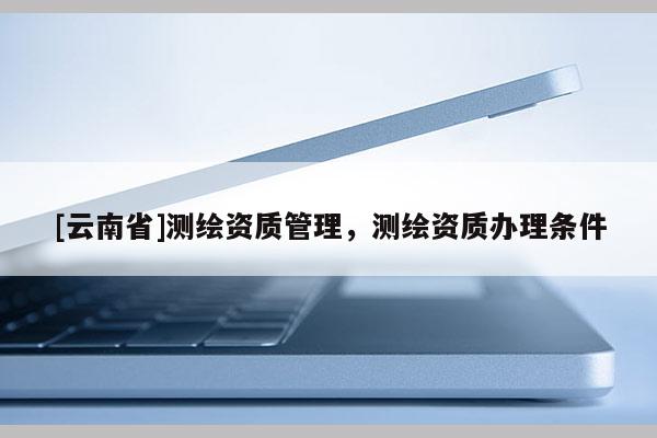 [云南省]測(cè)繪資質(zhì)管理，測(cè)繪資質(zhì)辦理?xiàng)l件