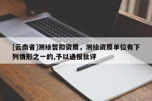 [云南省]測(cè)繪暫扣資質(zhì)，測(cè)繪資質(zhì)單位有下列情形之一的,予以通報(bào)批評(píng)