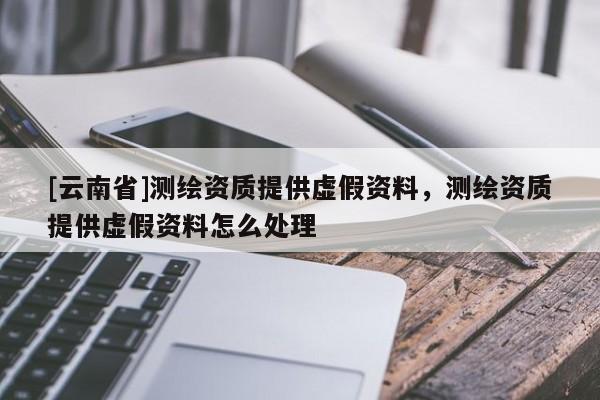 [云南省]測繪資質提供虛假資料，測繪資質提供虛假資料怎么處理
