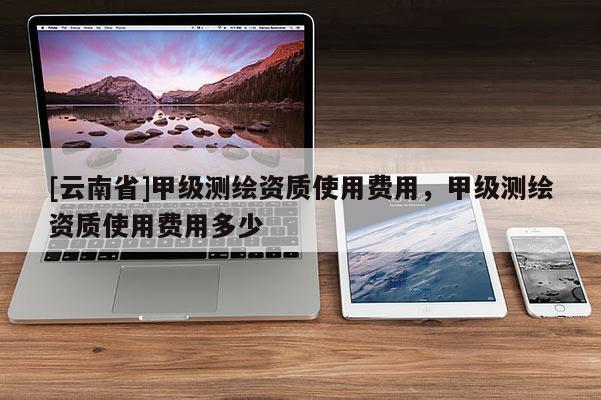 [云南省]甲級測繪資質使用費用，甲級測繪資質使用費用多少