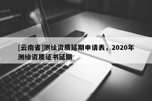 [云南省]測繪資質延期申請表，2020年測繪資質證書延期