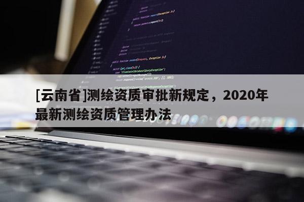 [云南省]測繪資質審批新規定，2020年最新測繪資質管理辦法