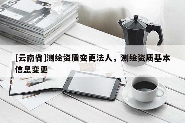 [云南省]測繪資質變更法人，測繪資質基本信息變更