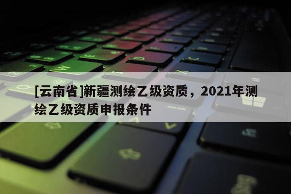 [云南省]新疆測繪乙級資質，2021年測繪乙級資質申報條件