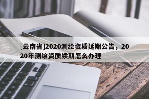 [云南省]2020測繪資質延期公告，2020年測繪資質續(xù)期怎么辦理