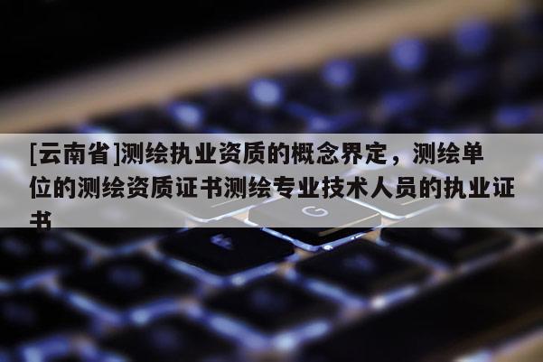 [云南省]測(cè)繪執(zhí)業(yè)資質(zhì)的概念界定，測(cè)繪單位的測(cè)繪資質(zhì)證書(shū)測(cè)繪專(zhuān)業(yè)技術(shù)人員的執(zhí)業(yè)證書(shū)
