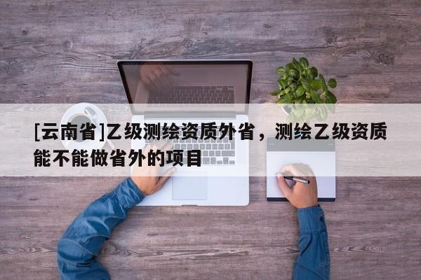[云南省]乙級測繪資質外省，測繪乙級資質能不能做省外的項目