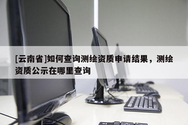 [云南省]如何查詢測繪資質申請結果，測繪資質公示在哪里查詢