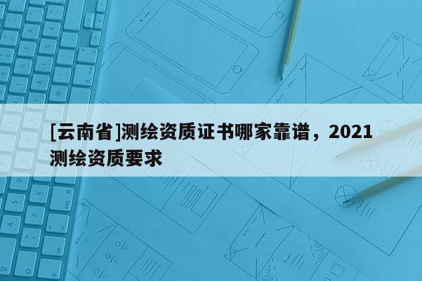 [云南省]測繪資質證書哪家靠譜，2021測繪資質要求