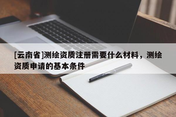 [云南省]測繪資質(zhì)注冊需要什么材料，測繪資質(zhì)申請的基本條件