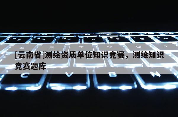 [云南省]測繪資質單位知識競賽，測繪知識競賽題庫