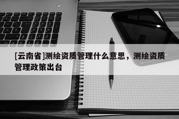 [云南省]測繪資質管理什么意思，測繪資質管理政策出臺