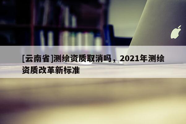 [云南省]測繪資質取消嗎，2021年測繪資質改革新標準