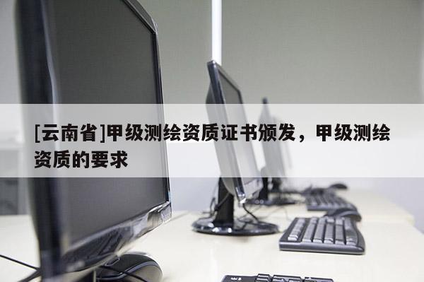 [云南省]甲級測繪資質證書頒發，甲級測繪資質的要求
