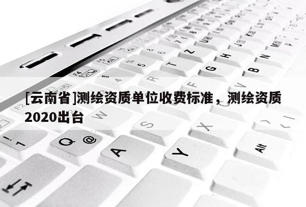 [云南省]測繪資質單位收費標準，測繪資質2020出臺