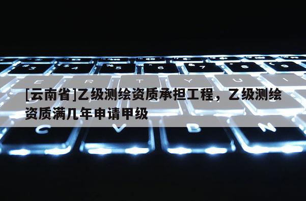 [云南省]乙級測繪資質承擔工程，乙級測繪資質滿幾年申請甲級