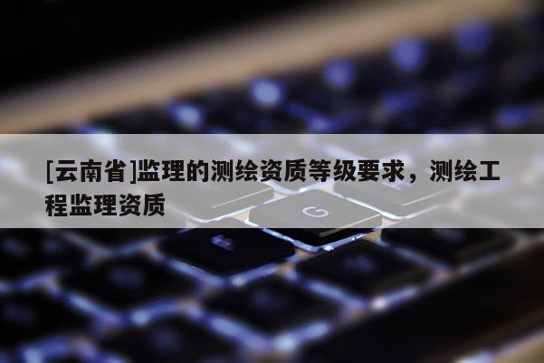 [云南省]監理的測繪資質等級要求，測繪工程監理資質