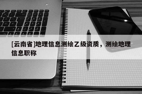 [云南省]地理信息測繪乙級資質，測繪地理信息職稱