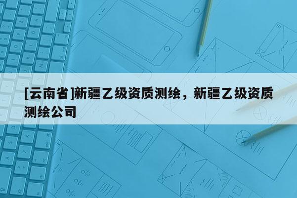 [云南省]新疆乙級資質測繪，新疆乙級資質測繪公司