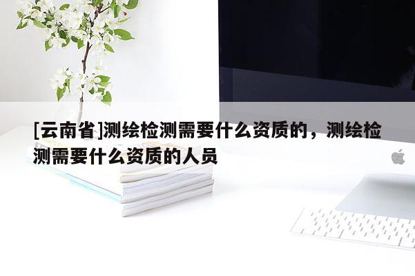 [云南省]測繪檢測需要什么資質的，測繪檢測需要什么資質的人員