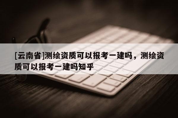 [云南省]測繪資質可以報考一建嗎，測繪資質可以報考一建嗎知乎