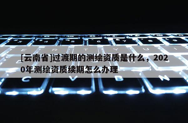 [云南省]過渡期的測繪資質是什么，2020年測繪資質續期怎么辦理
