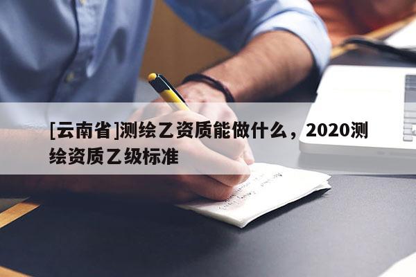 [云南省]測繪乙資質能做什么，2020測繪資質乙級標準