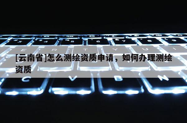 [云南省]怎么測繪資質申請，如何辦理測繪資質