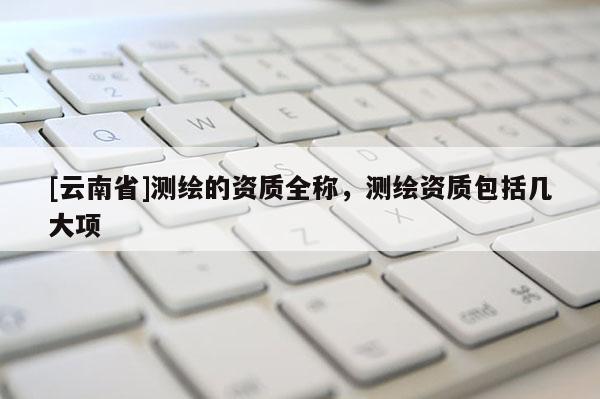 [云南省]測繪的資質全稱，測繪資質包括幾大項