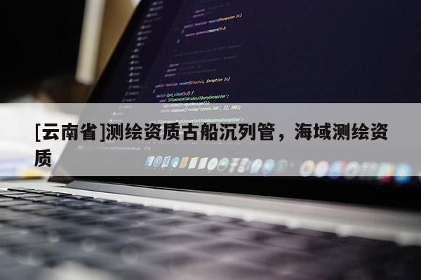 [云南省]測(cè)繪資質(zhì)古船沉列管，海域測(cè)繪資質(zhì)