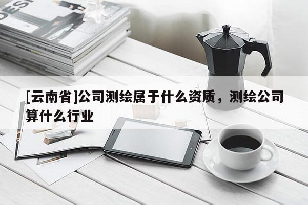 [云南省]公司測繪屬于什么資質，測繪公司算什么行業